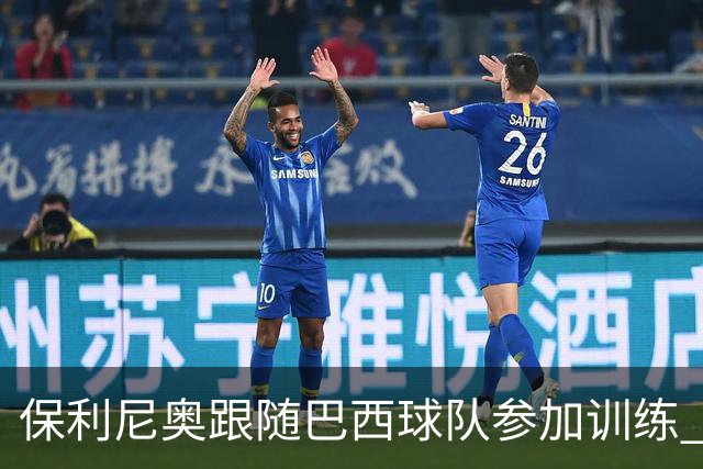 保利尼奥跟随巴西球队参加训练 即将回归老东家