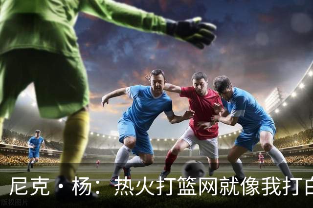 尼克·杨：热火打篮网就像我打白晶一样 但热火最多东部第五
