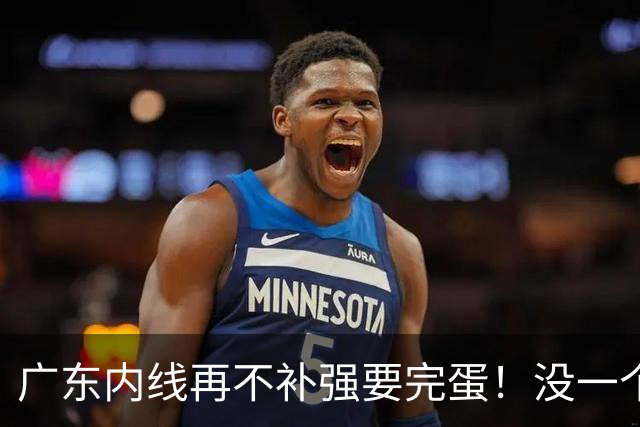 广东内线再不补强要完蛋！没一个能用，护框+篮板全被虐！