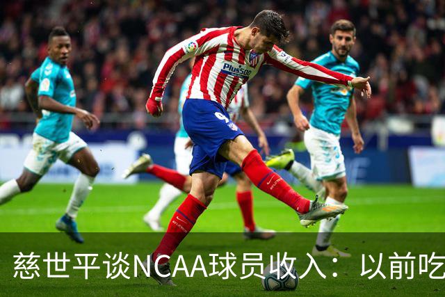 慈世平谈NCAA球员收入：以前吃饭都怕被禁赛 现在替补都能拿500万