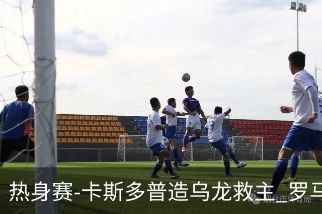 热身赛-卡斯多普造乌龙救主 罗马1-1客平法甲劲旅