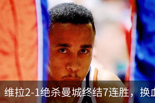 维拉2-1绝杀曼城终结7连胜，换血后迎爆发期