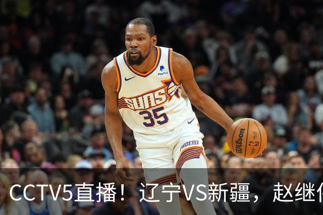 CCTV5直播！辽宁VS新疆，赵继伟伤停，张陈带伤上阵，手帝最新伤情报告！